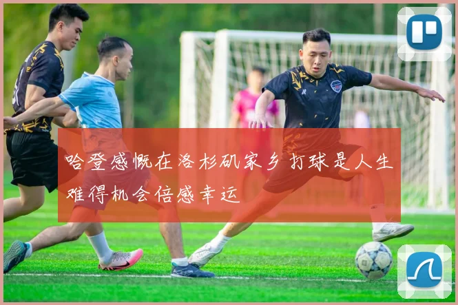 哈登感慨在洛杉矶家乡打球是人生难得机会倍感幸运