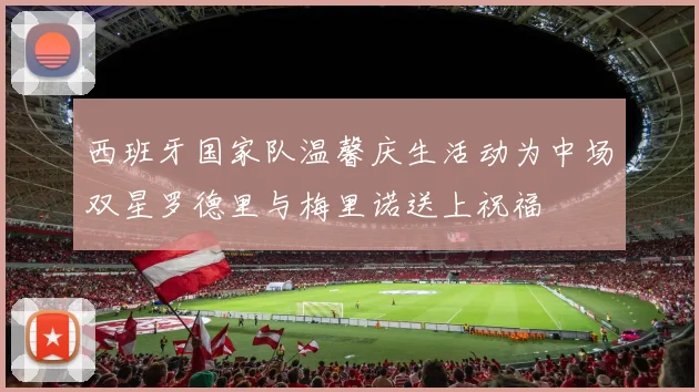 西班牙国家队温馨庆生活动为中场双星罗德里与梅里诺送上祝福