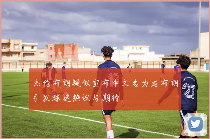 杰伦布朗疑似宣布中文名为龙布朗引发球迷热议与期待