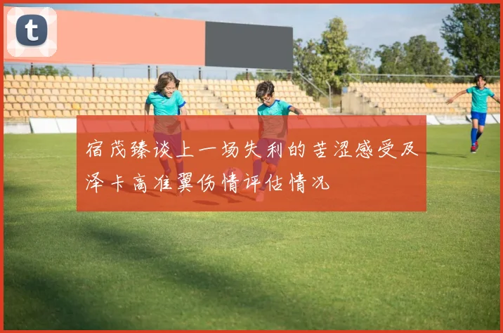 宿茂臻谈上一场失利的苦涩感受及泽卡高准翼伤情评估情况