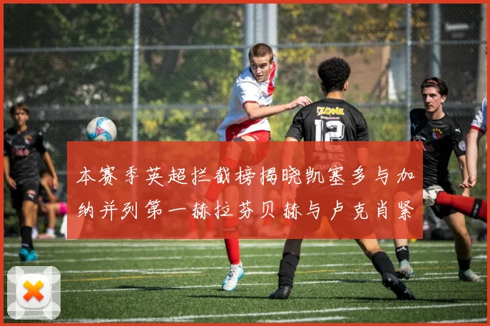 本赛季英超拦截榜揭晓凯塞多与加纳并列第一赫拉芬贝赫与卢克肖紧随其后
