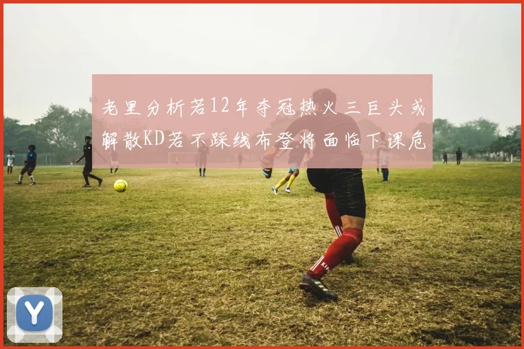 老里分析若12年夺冠热火三巨头或解散KD若不踩线布登将面临下课危机