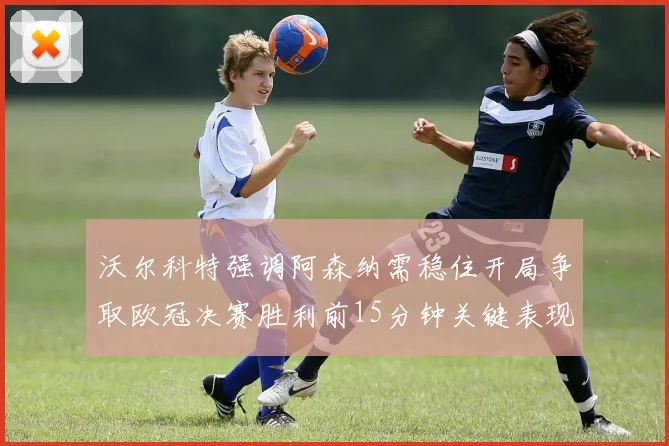 沃尔科特强调阿森纳需稳住开局争取欧冠决赛胜利前15分钟关键表现