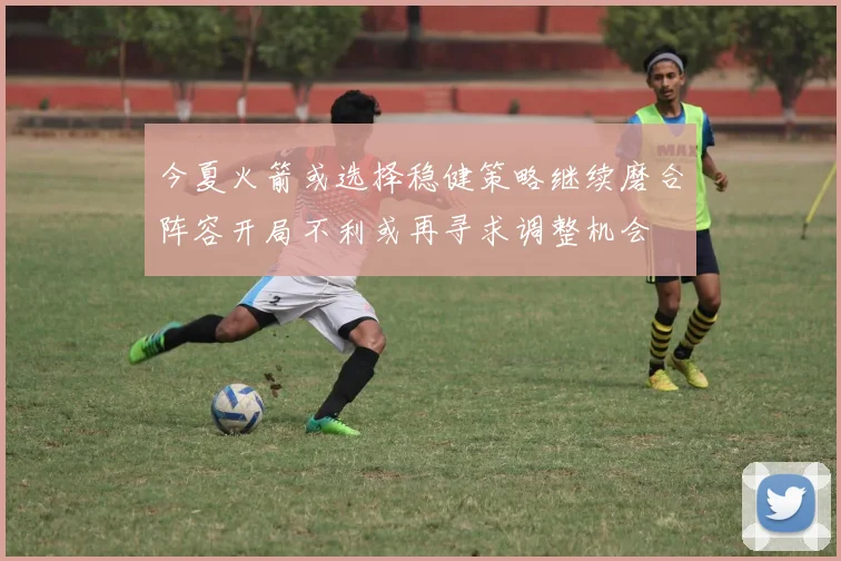 今夏火箭或选择稳健策略继续磨合阵容开局不利或再寻求调整机会