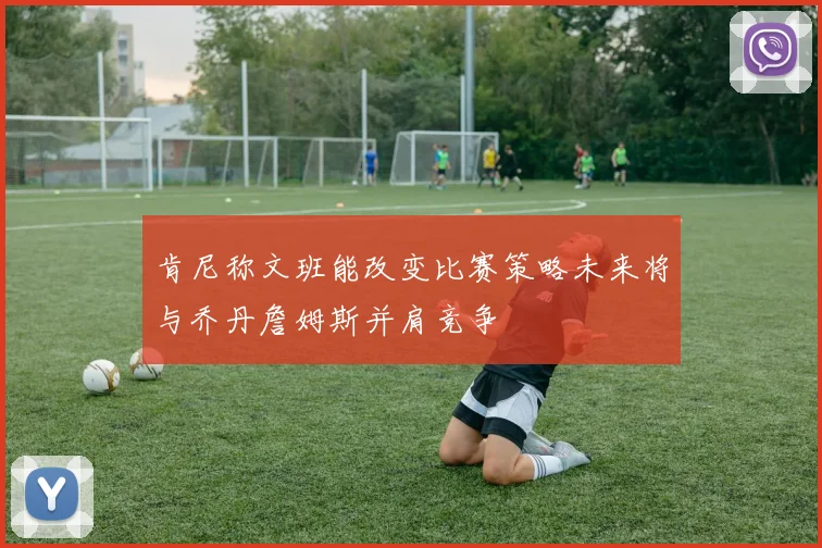 肯尼称文班能改变比赛策略未来将与乔丹詹姆斯并肩竞争