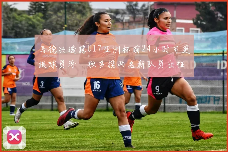 马德兴透露U17亚洲杯前24小时可更换球员浮嶋敏多携两名新队员出征