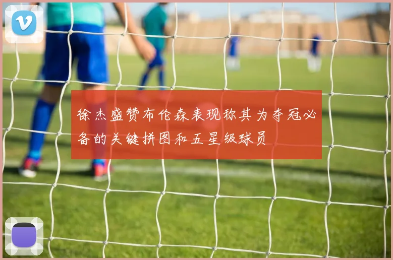 徐杰盛赞布伦森表现称其为夺冠必备的关键拼图和五星级球员