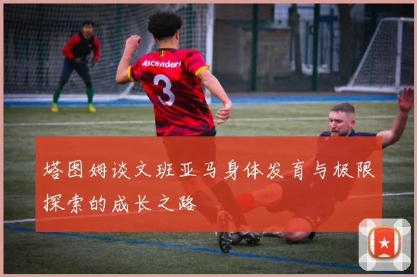 塔图姆谈文班亚马身体发育与极限探索的成长之路