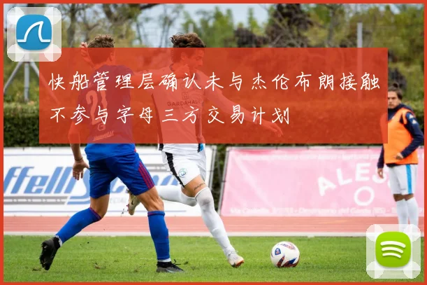 快船管理层确认未与杰伦布朗接触不参与字母三方交易计划